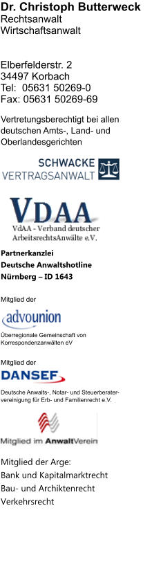 Dr. Christoph Butterweck RechtsanwaltWirtschaftsanwalt   Elberfelderstr. 234497 Korbach Tel:  05631 50269-0Fax: 05631 50269-69     Vertretungsberechtigt bei allen deutschen Amts-, Land- und Oberlandesgerichten          Partnerkanzlei Deutsche Anwaltshotline Nrnberg  ID 1643  Mitglied der    berregionale Gemeinschaft von Korrespondenzanwlten eV  Mitglied der    Deutsche Anwalts-, Notar- und Steuerberater- vereinigung fr Erb- und Familienrecht e.V.        Mitglied der Arge: Bank und KapitalmarktrechtBau- und ArchiktenrechtVerkehrsrecht